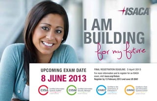 I am
building
for my future
8 June 2013
Upcoming Exam Date For more information and to register for an ISACA
exam, visit isaca.org/future.
Register by 13 February 2013 and save US $50!
Final registration deadline: 3 April 2013
 
