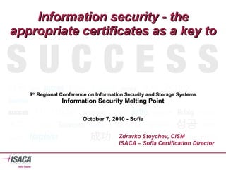 Information security - the appropriate certificates as a key to 9 th  Regional Conference on Information Security and Storage Systems Information Security Melting Point Zdravko Stoychev, CISM ISACA – Sofia Certification Director October 7, 2010  - Sofia 