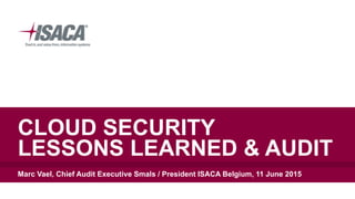 CLOUD SECURITY  
LESSONS LEARNED & AUDIT
Marc Vael, Chief Audit Executive Smals / President ISACA Belgium, 11 June 2015
 
