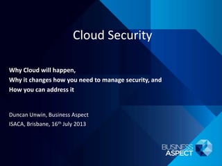 Cloud Security
Duncan Unwin, Business Aspect
ISACA, Brisbane, 16th July 2013
Why Cloud will happen,
Why it changes how you need to manage security, and
How you can address it
 