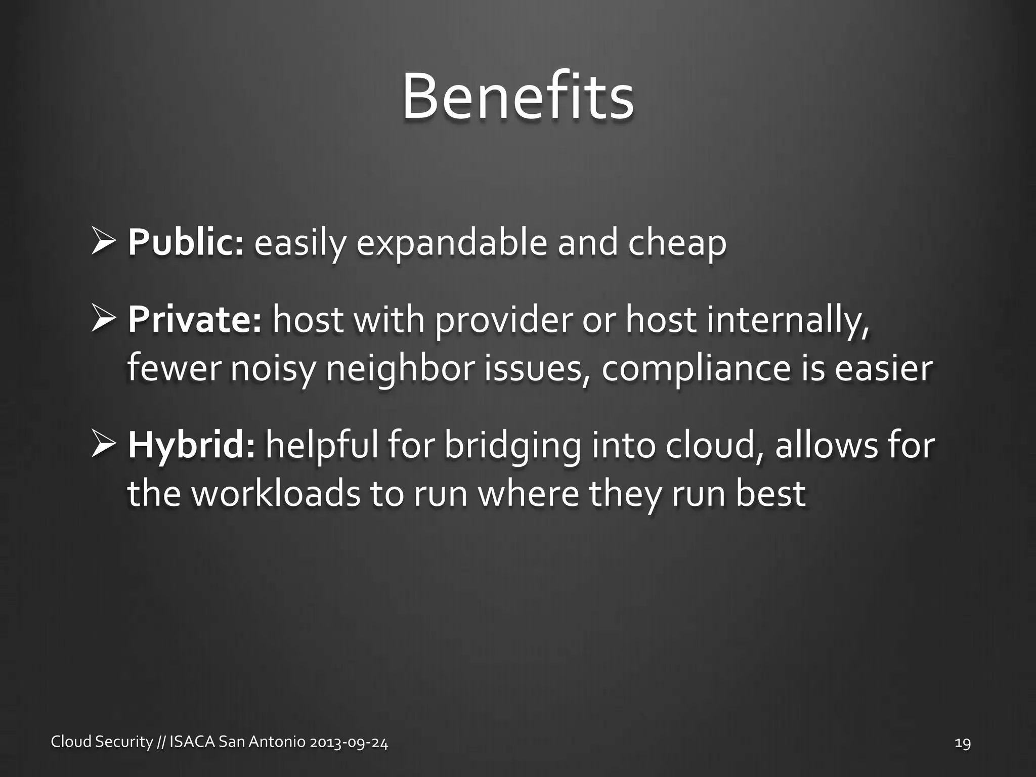 Benefits
 Public: easily expandable and cheap
 Private: host with provider or host internally,
fewer noisy neighbor issues, compliance is easier
 Hybrid: helpful for bridging into cloud, allows for
the workloads to run where they run best
Cloud Security // ISACA San Antonio 2013-09-24 19
 