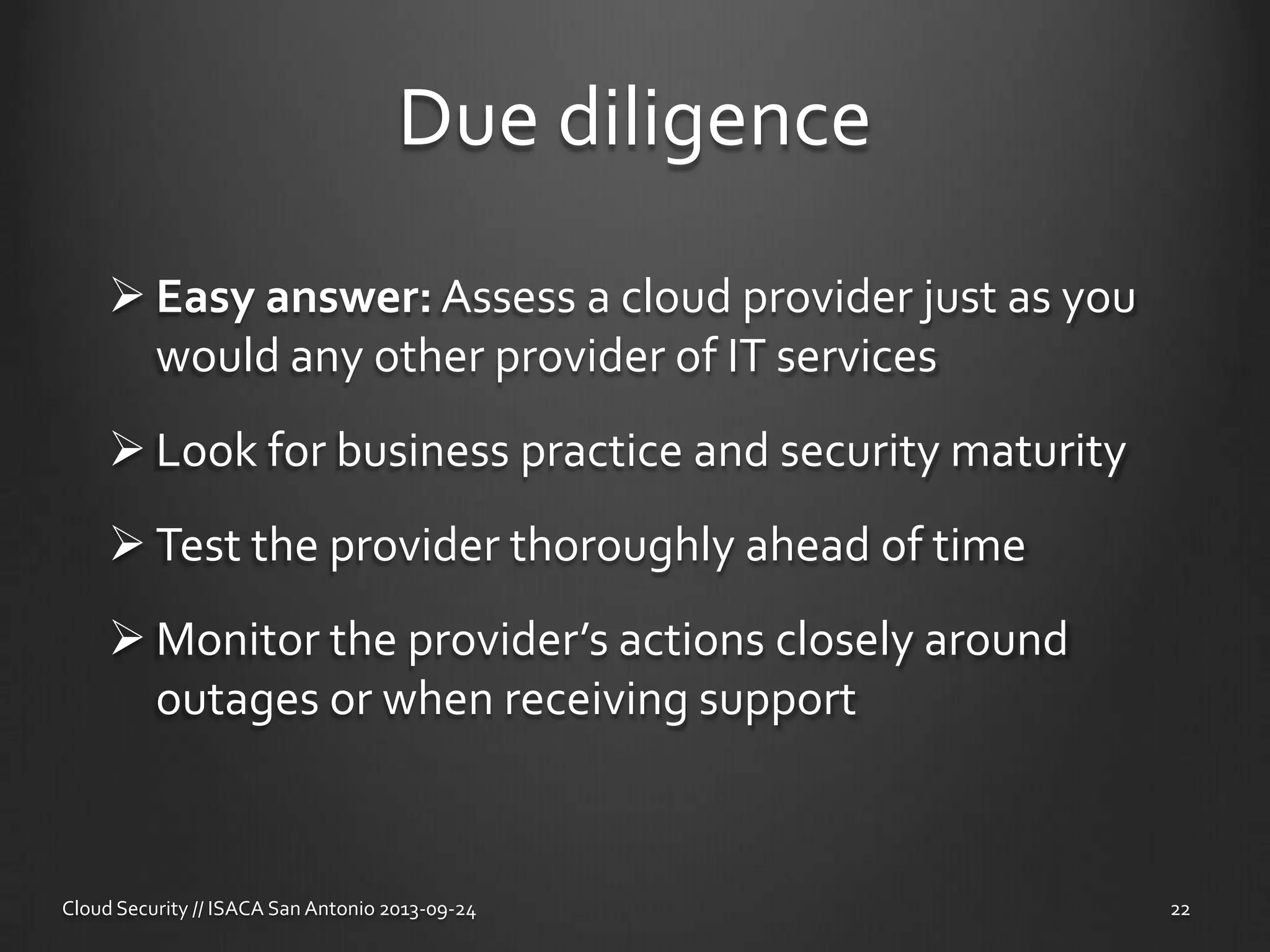 Due diligence
 Easy answer: Assess a cloud provider just as you
would any other provider of IT services
 Look for business practice and security maturity
 Test the provider thoroughly ahead of time
 Monitor the provider’s actions closely around
outages or when receiving support
Cloud Security // ISACA San Antonio 2013-09-24 22
 