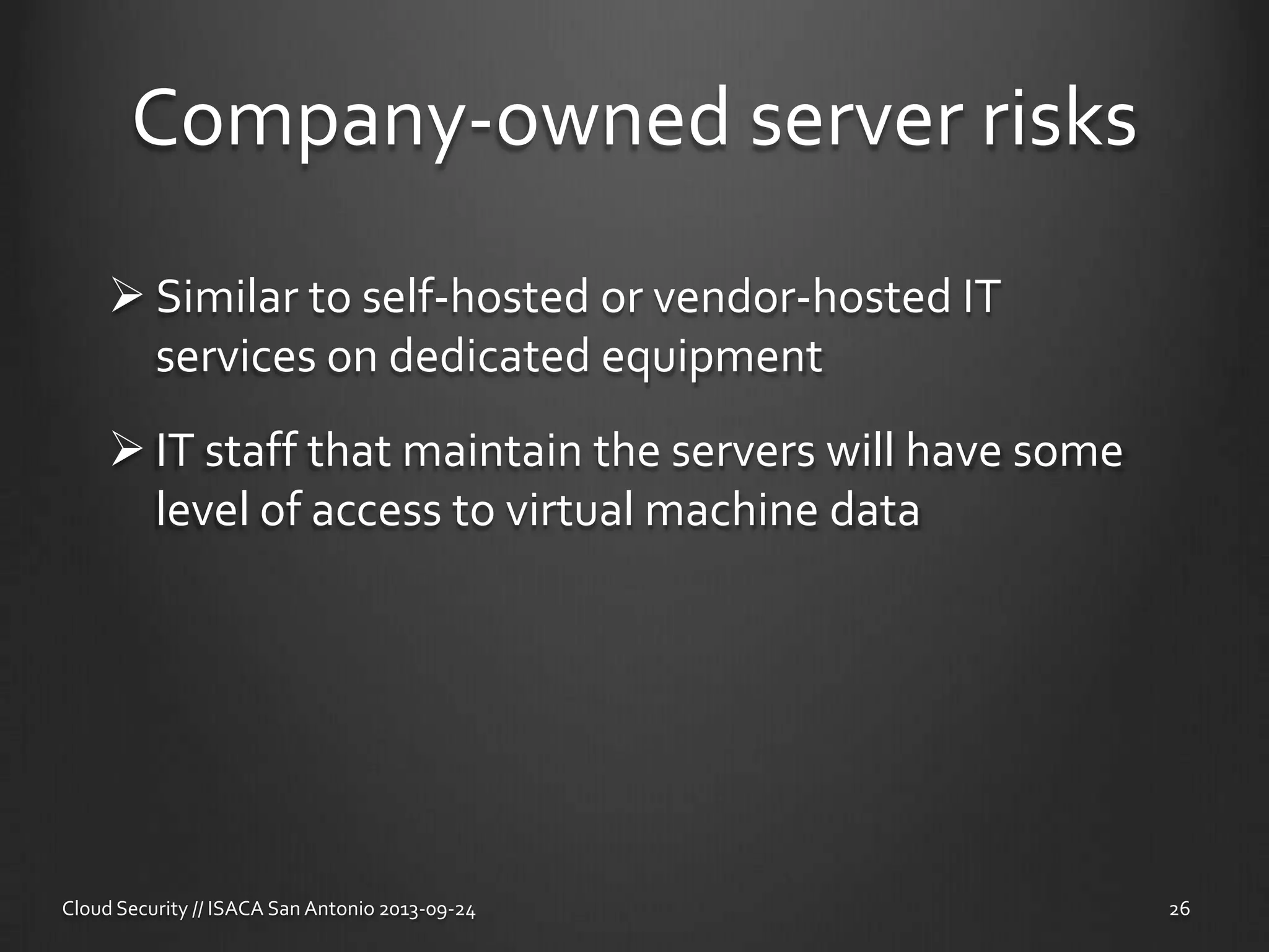 Company-owned server risks
 Similar to self-hosted or vendor-hosted IT
services on dedicated equipment
 IT staff that maintain the servers will have some
level of access to virtual machine data
Cloud Security // ISACA San Antonio 2013-09-24 26
 