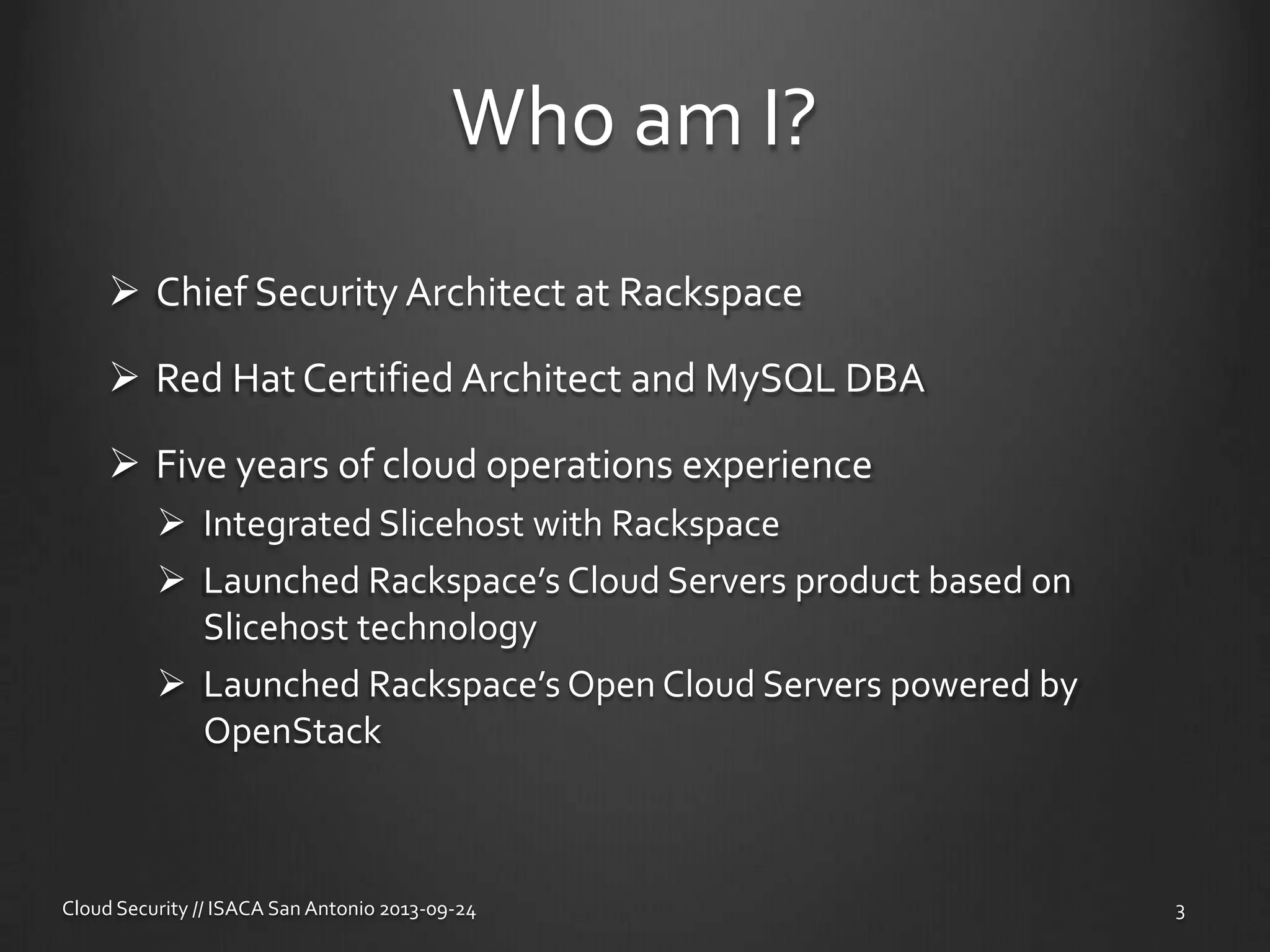 Who am I?
 Chief Security Architect at Rackspace
 Red Hat Certified Architect and MySQL DBA
 Five years of cloud operations experience
 Integrated Slicehost with Rackspace
 Launched Rackspace’s Cloud Servers product based on
Slicehost technology
 Launched Rackspace’s Open Cloud Servers powered by
OpenStack
Cloud Security // ISACA San Antonio 2013-09-24 3
 