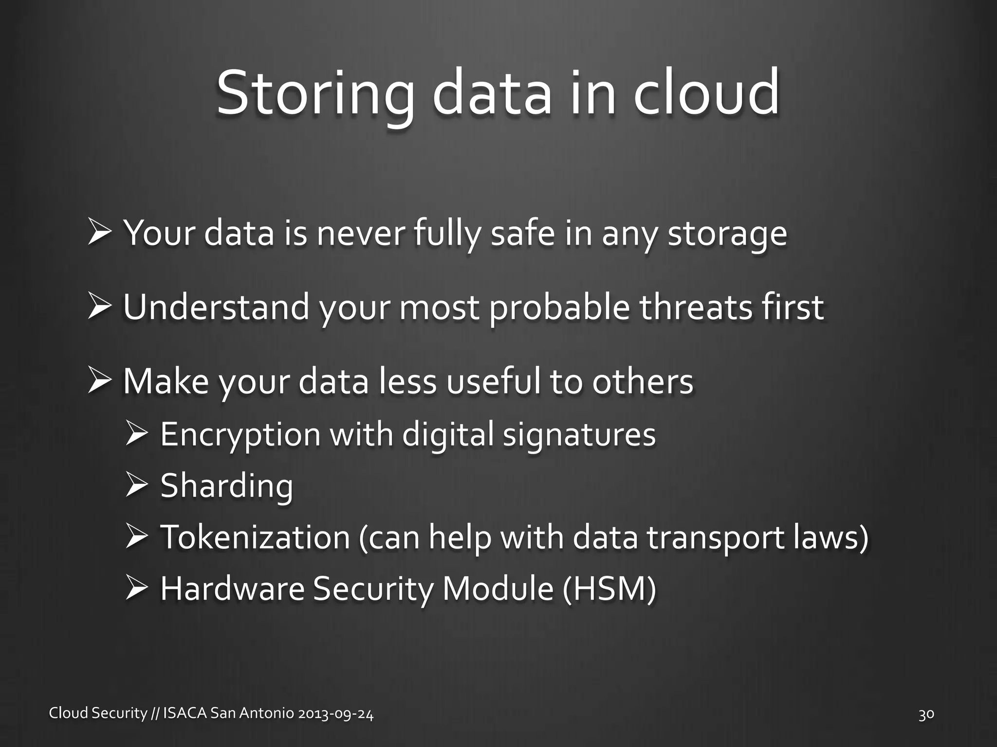 Storing data in cloud
 Your data is never fully safe in any storage
 Understand your most probable threats first
 Make your data less useful to others
 Encryption with digital signatures
 Sharding
 Tokenization (can help with data transport laws)
 Hardware Security Module (HSM)
Cloud Security // ISACA San Antonio 2013-09-24 30
 
