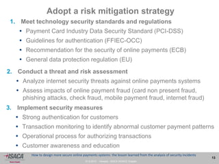 27.9.2013 - Venezia - ISACA VENICE Chapter
13
How to design more secure online payments systems: the lesson learned from the analysis of security incidents
Adopt a risk mitigation strategy
1. Meet technology security standards and regulations
 Payment Card Industry Data Security Standard (PCI-DSS)
 Guidelines for authentication (FFIEC-OCC)
 Recommendation for the security of online payments (ECB)
 General data protection regulation (EU)
2. Conduct a threat and risk assessment
 Analyze internet security threats against online payments systems
 Assess impacts of online payment fraud (card non present fraud,
phishing attacks, check fraud, mobile payment fraud, internet fraud)
3. Implement security measures
 Strong authentication for customers
 Transaction monitoring to identify abnormal customer payment patterns
 Operational process for authorizing transactions
 Customer awareness and education
 