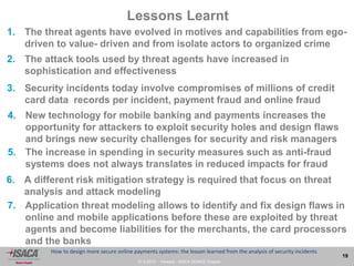 27.9.2013 - Venezia - ISACA VENICE Chapter
19
How to design more secure online payments systems: the lesson learned from the analysis of security incidents
Lessons Learnt
2. The attack tools used by threat agents have increased in
sophistication and effectiveness
7. Application threat modeling allows to identify and fix design flaws in
online and mobile applications before these are exploited by threat
agents and become liabilities for the merchants, the card processors
and the banks
1. The threat agents have evolved in motives and capabilities from ego-
driven to value- driven and from isolate actors to organized crime
3. Security incidents today involve compromises of millions of credit
card data records per incident, payment fraud and online fraud
4. New technology for mobile banking and payments increases the
opportunity for attackers to exploit security holes and design flaws
and brings new security challenges for security and risk managers
5. The increase in spending in security measures such as anti-fraud
systems does not always translates in reduced impacts for fraud
6. A different risk mitigation strategy is required that focus on threat
analysis and attack modeling
 