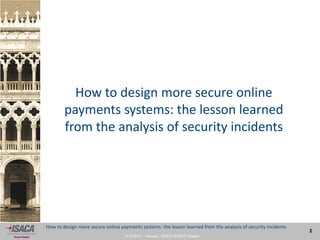 27.9.2013 - Venezia - ISACA VENICE Chapter
2
How to design more secure online payments systems: the lesson learned from the analysis of security incidents
How to design more secure online
payments systems: the lesson learned
from the analysis of security incidents
 