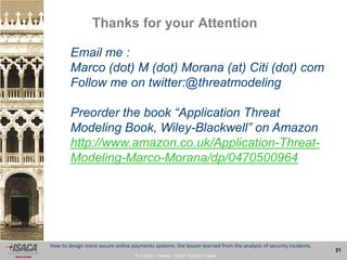 27.9.2013 - Venezia - ISACA VENICE Chapter
21
How to design more secure online payments systems: the lesson learned from the analysis of security incidents
Thanks for your Attention
Email me :
Marco (dot) M (dot) Morana (at) Citi (dot) com
Follow me on twitter:@threatmodeling
Preorder the book “Application Threat
Modeling Book, Wiley-Blackwell” on Amazon
http://www.amazon.co.uk/Application-Threat-
Modeling-Marco-Morana/dp/0470500964
 