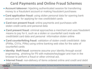 27.9.2013 - Venezia - ISACA VENICE Chapter
9
How to design more secure online payments systems: the lesson learned from the analysis of security incidents
Card Payments and Online Fraud Schemes
 Account takeover: hijacking authenticated session for transferring
money to a fraudulent account or making fraudulent purchases
 Card non present fraud: online payments and purchases with
stolen credit cards and personal data
 Card application fraud: using stolen personal data for opening bank
account and for applying for nee credit/debit cards
 Card counterfeiting fraud: validation of stolen credit credit/debit data
(PANs, CVVs, PINs) using online banking web sites for the sake of
counterfeit cards
 Card present fraud: criminal approaches a merchant and uses fraudulent
means to pay for it, such as a stolen or counterfeit card made with
credit/debit card data and personal information stolen online
 Identity theft fraud: someone assume your identity through social
engineering, phishing for PII with malware/keylogger and man in the
browser to perform a fraud or other criminal act.
 Internet fraud: non-delivery of items ordered online and credit and debit
card scams
 