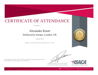 2015 - 2016 Chair, ISACA Board of Directors
Christos Dimitriadis, CISA, CISM, CRISC
CERTIFICATE OF ATTENDANCE
Alexander Knorr
Awarded to:
InfoSecurity Europe, London, UK
9 June 2016
Eligible for Continuing Professional Education up to 6 Hours
In accordance with CISA, CISM, CGEIT and CRISC continuing education policies.
CPE Credits have been based on a 50 minute hour.
___________________________________
 