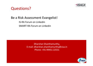 Questions?

Be a Risk Assessment Evangelist!
Be a Risk Assessment Evangelist!
     IS‐RA Forum on Linkedin
     SMART‐RA Forum on Linkedin
     SMART RA Forum on Linkedin




                   Dharshan Shanthamurthy,
           E‐mail: dharshan.shanthamurthy@sisa.in 
                                        y
                   Phone: +91‐99451 22551
 