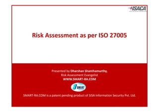 Risk Assessment as per ISO 27005




                   Presented by Dharshan Shanthamurthy,
                         Risk Assessment Evangelist 
                           WWW.SMART‐RA.COM



SMART‐RA.COM is a patent pending product of SISA Information Security Pvt. Ltd.
 