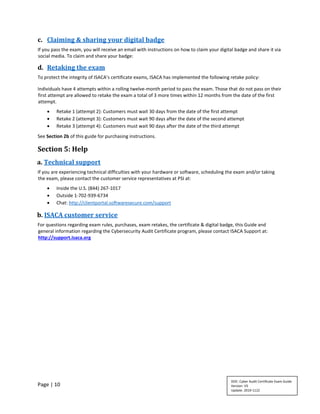 Page | 10
c. Claiming & sharing your digital badge
If you pass the exam, you will receive an email with instructions on how to claim your digital badge and share it via
social media. To claim and share your badge:
d. Retaking the exam
To protect the integrity of ISACA’s certificate exams, ISACA has implemented the following retake policy:
Individuals have 4 attempts within a rolling twelve-month period to pass the exam. Those that do not pass on their
first attempt are allowed to retake the exam a total of 3 more times within 12 months from the date of the first
attempt.
• Retake 1 (attempt 2): Customers must wait 30 days from the date of the first attempt
• Retake 2 (attempt 3): Customers must wait 90 days after the date of the second attempt
• Retake 3 (attempt 4): Customers must wait 90 days after the date of the third attempt
See Section 2b of this guide for purchasing instructions.
Section 5: Help
a. Technical support
If you are experiencing technical difficulties with your hardware or software, scheduling the exam and/or taking
the exam, please contact the customer service representatives at PSI at:
• Inside the U.S. (844) 267-1017
• Outside 1-702-939-6734
• Chat: http://clientportal.softwaresecure.com/support
b. ISACA customer service
For questions regarding exam rules, purchases, exam retakes, the certificate & digital badge, this Guide and
general information regarding the Cybersecurity Audit Certificate program, please contact ISACA Support at:
http://support.isaca.org
DOC: Cyber Audit Certificate Exam Guide
Version: V5
Update: 2019-1122
 