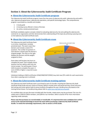 Page | 3
Section 1: About the Cybersecurity Audit Certificate Program
a. About the Cybersecurity Audit Certificate program
The Cybersecurity Audit Certificate program covers four key areas of cybersecurity audit: cybersecurity and audit’s
role, cybersecurity governance, cybersecurity operations, and specific technology topics. The comprehensive
program is purchased as a bundle and includes:
1. A study guide
2. A training course offered in choice of formats
3. An online, remote-proctored exam
Certificate candidates explore concepts related to evaluating cybersecurity risk and auditing the cybersecurity
controls for an organization and then demonstrate their understanding of the topics by achieving a passing score
on the Cybersecurity Audit Certificate exam.
b. About the Cybersecurity Audit Certificate exam
The Cybersecurity Audit Certificate Exam
is an online, closed-book, remotely
proctored exam. The exam covers four
domains and includes a total of 75
questions. The number of questions in
each domain is based upon the domain’s
assigned weight. The chart on the right
displays the domains and the weights
assigned to them.
Exam-takers will be given two hours to
complete the exam. Each multiple-choice
question has four options with only one
correct answer. You will be given 2 hours
(120 minutes) to complete the exam. A
score of 65% or higher is required to pass
the exam.
Individuals holding an ISACA certification (CISA/CISM/CGEIT/CRISC) may claim two CPE credits for each examination
hour when a passing score is achieved.
c. About the Cybersecurity Audit Certificate training options
The Cybersecurity Audit Certificate exam is purchased as part of a bundle, including the Cybersecurity Audit
Certificate Study Guide and your choice of training. Options include online self-paced learning, virtual instructor-
led training and onsite options held at various locations throughout the year. Bundle prices vary based on the
training format chosen. For bundle pricing, please refer to www.isaca.org/cybersecurityaudit.
If a candidate does not pass the exam included with their bundle, retake exams may be purchased. The cost of a
retake exam is $249 for ISACA members, and $299 for non-members. Refer to Section 4f for more information
regarding retake attempts.
Please note that purchases are nonrefundable or transferable. It’s important that exam candidates first confirm
access to the required technology to launch the exam before purchasing a Cybersecurity Audit Certificate
bundle. To review the technology requirements, refer to section 2 of this Guide.
Cybersecurity and Audit's Role
5%
Cybersecurity Governance
20%
Cybersecurity Operations
45%
Cybersecurity Technology Topics
30%
 