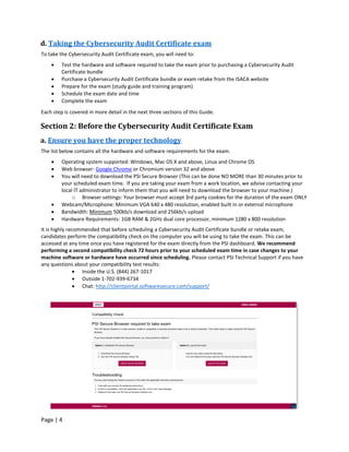 Page | 4
d. Taking the Cybersecurity Audit Certificate exam
To take the Cybersecurity Audit Certificate exam, you will need to:
• Test the hardware and software required to take the exam prior to purchasing a Cybersecurity Audit
Certificate bundle
• Purchase a Cybersecurity Audit Certificate bundle or exam retake from the ISACA website
• Prepare for the exam (study guide and training program)
• Schedule the exam date and time
• Complete the exam
Each step is covered in more detail in the next three sections of this Guide.
Section 2: Before the Cybersecurity Audit Certificate Exam
a. Ensure you have the proper technology
The list below contains all the hardware and software requirements for the exam.
• Operating system supported: Windows, Mac OS X and above, Linux and Chrome OS
• Web browser: Google Chrome or Chromium version 32 and above
• You will need to download the PSI Secure Browser (This can be done NO MORE than 30 minutes prior to
your scheduled exam time. If you are taking your exam from a work location, we advise contacting your
local IT administrator to inform them that you will need to download the browser to your machine.)
o Browser settings: Your browser must accept 3rd party cookies for the duration of the exam ONLY
• Webcam/Microphone: Minimum VGA 640 x 480 resolution, enabled built in or external microphone
• Bandwidth: Minimum 500kb/s download and 256kb/s upload
• Hardware Requirements: 1GB RAM & 2GHz dual core processor, minimum 1280 x 800 resolution
It is highly recommended that before scheduling a Cybersecurity Audit Certificate bundle or retake exam,
candidates perform the compatibility check on the computer you will be using to take the exam. This can be
accessed at any time once you have registered for the exam directly from the PSI dashboard. We recommend
performing a second compatibility check 72 hours prior to your scheduled exam time in case changes to your
machine software or hardware have occurred since scheduling. Please contact PSI Technical Support if you have
any questions about your compatibility test results:
• Inside the U.S. (844) 267-1017
• Outside 1-702-939-6734
• Chat: http://clientportal.softwaresecure.com/support/
 