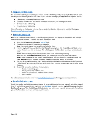Page | 6
c. Prepare for the exam
It is recommended that you complete your training prior to scheduling your Cybersecurity Audit Certificate exam.
You may choose the study method best suited to your personal learning style and preferences. Options include:
• Cybersecurity Audit Certificate Study Guide
• Online self-paced course, including an online pre-training and post-training assessment
• Onsite instructor-led training
• Virtual instructor-led training
More information on the types of trainings offered can be found on the Cybersecurity Audit Certificate page
(www.isaca.org/cybersecurityaudit).
d. Schedule the exam
Note: Exam candidates have a twelve (12) month eligibility period to take their exam. This means that from the
date you purchase, you have 12 months (365 days) to take your exam.
1. Go to the ISACA website and click the My ISACA tab.
2. Type your Username and Password and click Login.
Note: You must be logged in to complete the following steps.
3. From the My ISACA Dashboard, click on Certificate Programs, then click the Visit Exam Website button
next to the exam you wish to schedule. This will take you to the PSI website where you can schedule the
exam.
Note 1: PSI is the third-party that manages the online exam and remote proctoring.
When you click the Visit Exam Website button, you will navigate away from the ISACA website.
Note 2: If you have an exam that has not been completed, you will continue to have access to the Visit
Exam Website button. If you have completed the exam, this button will not be displayed.
4. You may perform a compatibility check prior to scheduling your exam. You may do so directly from your
PSI dashboard. We recommend that you perform this check from the computer you plan on using to take
the exam.
5. Once on PSI scheduling site follow the instructions:
• Select an exam language.
• Enter your country and time zone.
• Select an available date and time on the calendar
• Click Continue.
You will receive a confirmation email from no-reply@psiexams.com confirming your exam appointment.
e. Reschedule the exam
Should you need to reschedule your exam, you can do so up to 48 hours before your originally scheduled day and
time. To reschedule an appointment: Log in into your My ISACA Account. From the My ISACA Dashboard, click on
Certificate Programs, "click the Visit Exam Website button next to the exam you wish to reschedule. This will take
you to the PSI website where you can reschedule the exam.
 