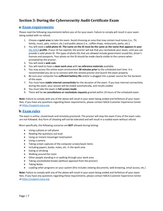 Page | 7
Section 3: During the Cybersecurity Audit Certificate Exam
a. Exam requirements
Please read the following requirements before you sit for your exam. Failure to comply will result in your exam
being voided with no refund.
1. Choose a quiet area to take the exam. Avoid choosing an area that may contain loud noises (i.e., TV,
family, music, pets, visitors, etc.) and public places (i.e., coffee shops, restaurants, parks, etc.).
2. You will need a valid photo ID. The name on the ID must be the same as the name that appears in your
My ISACA profile. If your ID has expired, the proctor will ask that you reschedule your exam, until you can
provide a valid photo ID. The types of photo IDs that are allowed include government issued IDs, driver’s
licenses and passports. Your photo on the ID should be made clearly visible to the camera when
prompted by the proctor.
3. You will need a web cam.
4. You will need to have a clean work area with no reference materials available.
5. You may access the online exam environment 30 minutes prior to the scheduled start time. It is
recommended you do so to connect with the remote proctor and launch the exam properly.
6. Be sure your computer has sufficient battery life and/or is plugged into a power source for the duration
of the exam.
7. You must have stable internet connectivity for the duration of the exam. If you lose internet connectivity
during the exam, your session will be ended automatically, and results voided.
8. You must take the exam in full screen mode.
9. There will be no cancellations or reschedule requests granted within 24 hours of the scheduled exam.
Note: Failure to comply with any of the above will result in your exam being voided and forfeiture of your exam
fees. If you have any questions regarding these requirements, please contact ISACA Customer Experience Center
at https://support.isaca.org.
b. Exam rules
The exam is online, closed-book and remotely proctored. The proctor will stop the exam if any of the exam rules
are not followed. Any form of cheating will not be tolerated and will result in a voided exam without refund.
More specifically, the following scenarios are NOT allowed during testing:
• Using a phone or cell phone
• Reading the questions out loud
• Using an instant messenger tool/system
• Using a camera
• Taking screen captures of the computer screen/exam items
• Including papers, books, notes, etc. in the work area
• Eating or drinking
• Walking around the room
• Other people standing in or walking through your work area
• Taking unscheduled breaks (without approval from the proctor)
• Taking Notes
• Loading other programs on your system (this includes viewing documents, web browsing, email access, etc.)
Note: Failure to comply with any of the above will result in your exam being voided and forfeiture of your exam
fees. If you have any questions regarding these requirements, please contact ISACA Customer Experience Center
at https://support.isaca.org.
 