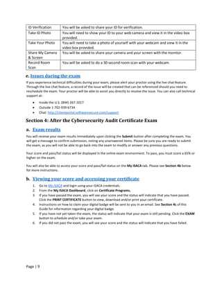 Page | 9
ID Verification You will be asked to share your ID for verification.
Take ID Photo You will need to show your ID to your web camera and view it in the video box
provided.
Take Your Photo You will need to take a photo of yourself with your webcam and view it in the
video box provided.
Share My Camera
& Screen
You will be asked to share your camera and your screen with the monitor.
Record Room
Scan
You will be asked to do a 30 second room scan with your webcam.
e. Issues during the exam
If you experience technical difficulties during your exam, please alert your proctor using the live chat feature.
Through the live chat feature, a record of the issue will be created that can be referenced should you need to
reschedule the exam. Your proctor will be able to assist you directly to resolve the issue. You can also call technical
support at:
• Inside the U.S. (844) 267-1017
• Outside 1-702-939-6734
• Chat: http://clientportal.softwaresecure.com/support
Section 4: After the Cybersecurity Audit Certificate Exam
a. Exam results
You will receive your exam results immediately upon clicking the Submit button after completing the exam. You
will get a message to confirm submission, noting any unanswered items. Please be sure you are ready to submit
the exam, as you will not be able to go back into the exam to modify or answer any previous questions.
Your score and pass/fail status will be displayed in the online exam environment. To pass, you must score a 65% or
higher on the exam.
You will also be able to access your score and pass/fail status on the My ISACA tab. Please see Section 4b below
for more instructions.
b. Viewing your score and accessing your certificate
1. Go to My ISACA and login using your ISACA credentials.
2. From the My ISACA Dashboard, click on Certificate Programs.
3. If you have passed the exam, you will see your score and the status will indicate that you have passed.
Click the PRINT CERTIFICATE button to view, download and/or print your certificate.
4. Instructions on how to claim your digital badge will be sent to you in an email. See Section 4c of this
Guide for information regarding your digital badge.
5. If you have not yet taken the exam, the status will indicate that your exam is still pending. Click the EXAM
button to schedule and/or take your exam.
6. If you did not pass the exam, you will see your score and the status will indicate that you have failed.
 
