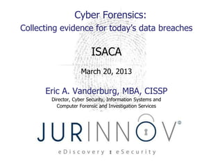 Cyber Forensics:
Collecting evidence for today’s data breaches

                         ISACA
                     March 20, 2013

      Eric A. Vanderburg, MBA, CISSP
        Director, Cyber Security, Information Systems and
          Computer Forensic and Investigation Services
 