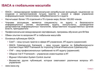 ISACA в глобальном масштабе
• ISACA – международная профессиональная неприбыльная ассоциация, нацеленная на
создание и распространение лучших практик и знаний в сфере управления
информационными технологиями, кибербезопасности и аудита
• Насчитывает более 170 отделений в 70 странах мира, более 100,000 членов
• Членами ассоциации являются специалисты по аудиту и безопасности
информационных систем, внутреннему аудиту, консультанты, руководители
департаментов информационных технологий, представители государственных органов
власти, преподаватели
• Профессиональная международная сертификация, программы обучения для ВУЗов
• Обмен опытом по вопросам ИТ в глобальном масштабе
• Основные публикации ISACA:
• CobiT – свод лучших практик в сфере ИТ-управления, ИТ-аудита (украинский)
• ISACA Cybersecuruty framework – свод лучших практик по Кибербезопасности
(соответствует NIST Framework for Improving Critical Infrastructure Cybersecurity)
• ITAF – свод профессиональных требований по ИТ-аудиту (украинский)
• Сборник Val IT Framework – управление инвестициями в ИТ
• Журнал Information System Control Journal
• Множество других публикаций, которые охватывают различные вопросы ИТ-
управления
• www.isaca.org
Слайд 3
 