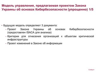 Модель управления, предлагаемая проектом Закона
Украины об основах Кибербезопасности (упрощенно) 1/5
• Будущую модель определяют 3 документа:
- Проект Закона Украины об основах Кибербезопасности
(предоставлен ISACA для анализа)
- Критерии для отнесения организаций к объектам критической
инфраструктуры
- Проект изменений в Законе об информации
Слайд 4
 