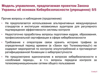 Прочие вопросы и наблюдения (продолжение):
• Не предполагается использование альтернативных международных
стандартов и институции независимых аудиторов для регулярного
подтверждения эффективности системы контроля
• Недостаточно проработаны вопросы подготовки кадров, образования,
профессиональной сертификации в сфере кибербезопасности
• Требование к операторам связи хранить историю трафика за
определенный период времени (в «Закон про Телекомунікації») не
содержит мероприятий по контролю злоупотреблений и противоречит
ратифицированной Конвенции о киберпреступности
• Не предусмотрено единоначалие в вопросах кибербезопасности в
«особливий период», в т.ч. вопросы передачи контроля за
телекоммуникационными сетями общего пользования
Модель управления, предлагаемая проектом Закона
Украины об основах Кибербезопасности (упрощенно) 5/5
Слайд 9
 