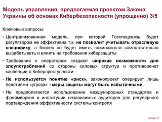 Ключевые вопросы:
• Централизованная модель, при которой Госспецсвязь будет
регулятором не эффективна т.к. не позволит учитывать отраслевую
специфику, а бизнес не будет иметь возможности самостоятельно
вырабатывать и влиять на требования киберзащиты
• Требования к операторам создают широкие возможности для
злоупотреблений со стороны силовых структур и противоречат
конвенции о Киберпреступности
• Не используется понятие «риск», законопроект оперирует лишь
понятиями «угроза» - меры защиты могут быть избыточными
• Не предполагается использование международных стандартов и
фреймворков и институции независимых аудиторов для регулярного
подтверждения эффективности системы контроля
Модель управления, предлагаемая проектом Закона
Украины об основах Кибербезопасности (упрощенно) 3/5
Слайд 13
 