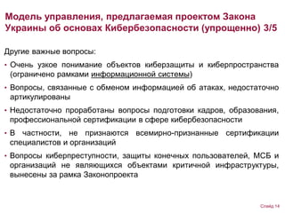 Другие важные вопросы:
• Очень узкое понимание объектов киберзащиты и киберпространства
(ограничено рамками информационной системы)
• Вопросы, связанные с обменом информацией об атаках, недостаточно
артикулированы
• Недостаточно проработаны вопросы подготовки кадров, образования,
профессиональной сертификации в сфере кибербезопасности
• В частности, не признаются всемирно-признанные сертификации
специалистов и организаций
• Вопросы киберпреступности, защиты конечных пользователей, МСБ и
организаций не являющихся объектами критичной инфраструктуры,
вынесены за рамка Законопроекта
Модель управления, предлагаемая проектом Закона
Украины об основах Кибербезопасности (упрощенно) 3/5
Слайд 14
 