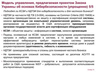 Подходят ли КСЗИ и НДТЗИ для кибербезопасности и для частного бизнеса?
• НДТЗИ (в частности НД ТЗІ 2.5-004), основаны на Common Criteria (ISO 15408) и
нацелены преимущественно на защиту и сертификацию конкретной системы,
нежели организации (не охватывают управленческий уровень, например,
реагирование на инциденты). В США используются преимущественно
органами государственной власти для сертификации оборудования
• КСЗИ – объектом защиты - информация в системе, нежели организация
• Подход, основанный на КСЗИ, предполагает скрупулезное документирование
настроек и любых изменений в системе, в то время как организация
эффективной киберзащиты требует перенастройки системы (включая
изменения архитектуры) в режиме реального времени, иногда даже в ущерб
документированию (адаптивность, гибкость к изменениям)
• НДТЗИ громоздки/избыточны и сложны для понимания частного бизнеса
• Не применимы для сложной системы, состоящей из десятков АСУТП на
крупных предприятиях
• Монополизируется применение стандартов и выполнение соответствующих
работ (в США применение NIST – добровольно, допускается использование
альтернативных подходов)
Модель управления, предлагаемая проектом Закона
Украины об основах Кибербезопасности (упрощенно) 5/5
Слайд 15
 