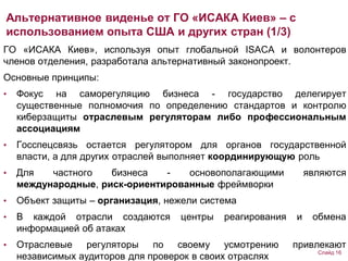ГО «ИСАКА Киев», используя опыт глобальной ISACA и волонтеров
членов отделения, разработала альтернативный законопроект.
Основные принципы:
• Фокус на саморегуляцию бизнеса - государство делегирует
существенные полномочия по определению стандартов и контролю
киберзащиты отраслевым регуляторам либо профессиональным
ассоциациям
• Госспецсвязь остается регулятором для органов государственной
власти, а для других отраслей выполняет координирующую роль
• Для частного бизнеса - основополагающими являются
международные, риск-ориентированные фреймворки
• Объект защиты – организация, нежели система
• В каждой отрасли создаются центры реагирования и обмена
информацией об атаках
• Отраслевые регуляторы по своему усмотрению привлекают
независимых аудиторов для проверок в своих отраслях
Альтернативное виденье от ГО «ИСАКА Киев» – с
использованием опыта США и других стран (1/3)
Слайд 16
 