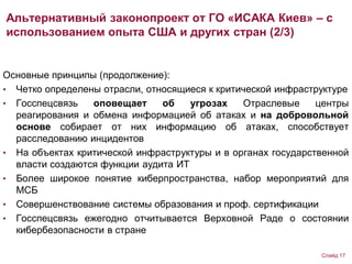 Основные принципы (продолжение):
• Четко определены отрасли, относящиеся к критической инфраструктуре
• Госспецсвязь оповещает об угрозах Отраслевые центры
реагирования и обмена информацией об атаках и на добровольной
основе собирает от них информацию об атаках, способствует
расследованию инцидентов
• На объектах критической инфраструктуры и в органах государственной
власти создаются функции аудита ИТ
• Более широкое понятие киберпространства, набор мероприятий для
МСБ
• Совершенствование системы образования и проф. сертификации
• Госспецсвязь ежегодно отчитывается Верховной Раде о состоянии
кибербезопасности в стране
Альтернативный законопроект от ГО «ИСАКА Киев» – с
использованием опыта США и других стран (2/3)
Слайд 17
 