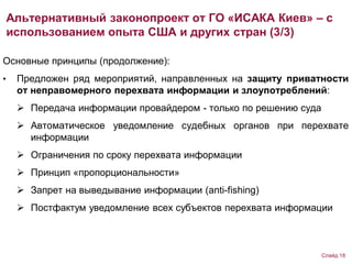 Основные принципы (продолжение):
• Предложен ряд мероприятий, направленных на защиту приватности
от неправомерного перехвата информации и злоупотреблений:
 Передача информации провайдером - только по решению суда
 Автоматическое уведомление судебных органов при перехвате
информации
 Ограничения по сроку перехвата информации
 Принцип «пропорциональности»
 Запрет на выведывание информации (anti-fishing)
 Постфактум уведомление всех субъектов перехвата информации
Альтернативный законопроект от ГО «ИСАКА Киев» – с
использованием опыта США и других стран (3/3)
Слайд 18
 