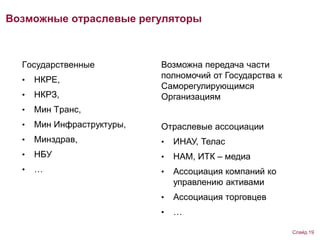 Возможные отраслевые регуляторы
Государственные
• НКРЕ,
• НКРЗ,
• Мин Транс,
• Мин Инфраструктуры,
• Минздрав,
• НБУ
• …
Возможна передача части
полномочий от Государства к
Саморегулирующимся
Организациям
Отраслевые ассоциации
• ИНАУ, Телас
• НАМ, ИТК – медиа
• Ассоциация компаний ко
управлению активами
• Ассоциация торговцев
• …
Слайд 19
 