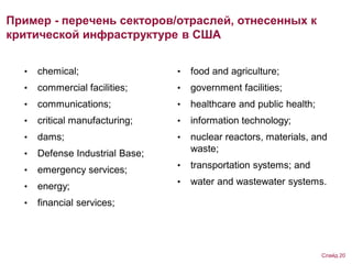 Пример - перечень секторов/отраслей, отнесенных к
критической инфраструктуре в США
• chemical;
• commercial facilities;
• communications;
• critical manufacturing;
• dams;
• Defense Industrial Base;
• emergency services;
• energy;
• financial services;
• food and agriculture;
• government facilities;
• healthcare and public health;
• information technology;
• nuclear reactors, materials, and
waste;
• transportation systems; and
• water and wastewater systems.
Слайд 20
 