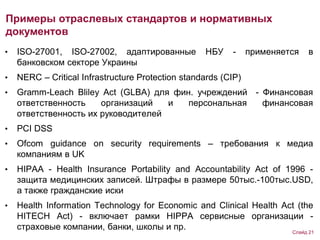 • ISO-27001, ISO-27002, адаптированные НБУ - применяется в
банковском секторе Украины
• NERC – Critical Infrastructure Protection standards (CIP)
• Gramm-Leach Bliley Act (GLBA) для фин. учреждений - Финансовая
ответственность организаций и персональная финансовая
ответственность их руководителей
• PCI DSS
• Ofcom guidance on security requirements – требования к медиа
компаниям в UK
• HIPАA - Health Insurance Portability and Accountability Act of 1996 -
защита медицинских записей. Штрафы в размере 50тыс.-100тыс.USD,
а также гражданские иски
• Health Information Technology for Economic and Clinical Health Act (the
HITECH Act) - включает рамки HIPPA сервисные организации -
страховые компании, банки, школы и пр.
Примеры отраслевых стандартов и нормативных
документов
Слайд 21
 