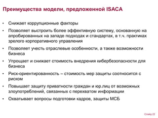 Преимущества модели, предложенной ISACA
• Снижает коррупционные факторы
• Позволяет выстроить более эффективную систему, основанную на
апробированных на западе подходах и стандартах, в т.ч. практиках
зрелого корпоративного управления
• Позволяет учесть отраслевые особенности, а также возможности
бизнеса
• Упрощает и снижает стоимость внедрения кибербезопасности для
бизнеса
• Риск-ориентированность – стоимость мер защиты соотносится с
риском
• Повышает защиту приватности граждан и юр.лиц от возможных
злоупотреблений, связанных с перехватом информации
• Охватывает вопросы подготовки кадров, защиты МСБ
Слайд 22
 