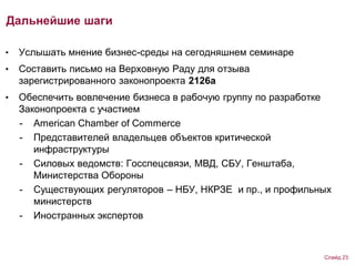 Дальнейшие шаги
• Услышать мнение бизнес-среды на сегодняшнем семинаре
• Составить письмо на Верховную Раду для отзыва
зарегистрированного законопроекта 2126а
• Обеспечить вовлечение бизнеса в рабочую группу по разработке
Законопроекта с участием
- American Chamber of Commerce
- Представителей владельцев объектов критической
инфраструктуры
- Силовых ведомств: Госспецсвязи, МВД, СБУ, Генштаба,
Министерства Обороны
- Существующих регуляторов – НБУ, НКРЗЕ и пр., и профильных
министерств
- Иностранных экспертов
Слайд 23
 