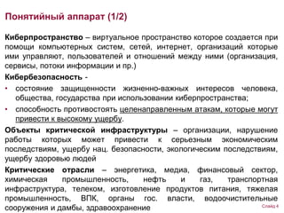 Киберпространство – виртуальное пространство которое создается при
помощи компьютерных систем, сетей, интернет, организаций которые
ими управляют, пользователей и отношений между ними (организация,
сервисы, потоки информации и пр.)
Кибербезопасность -
• состояние защищенности жизненно-важных интересов человека,
общества, государства при использовании киберпространства;
• способность противостоять целенаправленным атакам, которые могут
привести к высокому ущербу.
Объекты критической инфраструктуры – организации, нарушение
работы которых может привести к серьезным экономическим
последствиям, ущербу нац. безопасности, экологическим последствиям,
ущербу здоровью людей
Критические отрасли – энергетика, медиа, финансовый сектор,
химическая промышленность, нефть и газ, транспортная
инфраструктура, телеком, изготовление продуктов питания, тяжелая
промышленность, ВПК, органы гос. власти, водоочистительные
сооружения и дамбы, здравоохранение
Понятийный аппарат (1/2)
Слайд 4
 