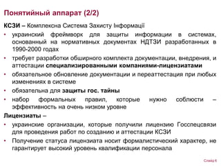 КСЗИ – Комплексна Система Захисту Інформації
• украинский фреймворк для защиты информации в системах,
основанный на нормативных документах НДТЗИ разработанных в
1990-2000 годах
• требует разработки обширного комплекта документации, внедрения, и
аттестации специализированными компаниями-лицензиатами
• обязательное обновление документации и переаттестация при любых
изменениях в системе
• обязательна для защиты гос. тайны
• набор формальных правил, которые нужно соблюсти –
эффективность на очень низком уровне
Лицензиаты –
• украинские организации, которые получили лицензию Госспецсвязи
для проведения работ по созданию и аттестации КСЗИ
• Получение статуса лицензиата носит формалистический характер, не
гарантирует высокий уровень квалификации персонала
Понятийный аппарат (2/2)
Слайд 6
 