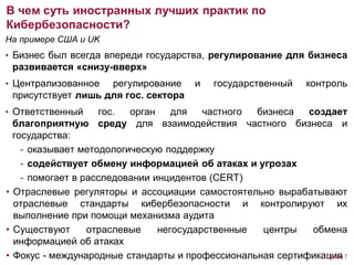 На примере США и UK
• Бизнес был всегда впереди государства, регулирование для бизнеса
развивается «снизу-вверх»
• Централизованное регулирование и государственный контроль
присутствует лишь для гос. сектора
• Ответственный гос. орган для частного бизнеса создает
благоприятную среду для взаимодействия частного бизнеса и
государства:
- оказывает методологическую поддержку
- содействует обмену информацией об атаках и угрозах
- помогает в расследовании инцидентов (CERT)
• Отраслевые регуляторы и ассоциации самостоятельно вырабатывают
отраслевые стандарты кибербезопасности и контролируют их
выполнение при помощи механизма аудита
• Существуют отраслевые негосударственные центры обмена
информацией об атаках
• Фокус - международные стандарты и профессиональная сертификация
В чем суть иностранных лучших практик по
Кибербезопасности?
Слайд 7
 
