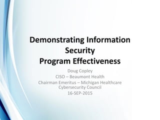 Demonstrating Information
Security
Program Effectiveness
Doug Copley
CISO – Beaumont Health
Chairman Emeritus – Michigan Healthcare
Cybersecurity Council
16-SEP-2015
 