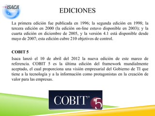 EDICIONES
La primera edición fue publicada en 1996; la segunda edición en 1998; la
tercera edición en 2000 (la edición on-line estuvo disponible en 2003); y la
cuarta edición en diciembre de 2005, y la versión 4.1 está disponible desde
mayo de 2007; esta edición cubre 210 objetivos de control.
COBIT 5
Isaca lanzó el 10 de abril del 2012 la nueva edición de este marco de
referencia. COBIT 5 es la última edición del framework mundialmente
aceptado, el cual proporciona una visión empresarial del Gobierno de TI que
tiene a la tecnología y a la información como protagonistas en la creación de
valor para las empresas.
 