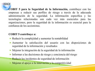 COBIT 5 para la Seguridad de la Información, contribuye con las
empresas a reducir sus perfiles de riesgo a través de la adecuada
administración de la seguridad. La información específica y las
tecnologías relacionadas son cada vez más esenciales para las
organizaciones, pero la seguridad de la información es esencial para la
confianza de los accionistas.
COBIT 5 contribuye a:
 Reducir la complejidad y aumentar la rentabilidad
 Aumentar la satisfacción del usuario con las disposiciones de
seguridad de la información y resultados
 Mejorar la integración de la seguridad de la información
 Informar a las decisiones de riesgo y conciencia del riesgo
 Reducir los incidentes de seguridad de información
 Mejorar el apoyo a la innovación y la competitividad
 