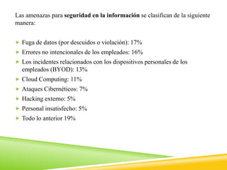 Las amenazas para seguridad en la información se clasifican de la siguiente
manera:
 Fuga de datos (por descuidos o violación): 17%
 Errores no intencionales de los empleados: 16%
 Los incidentes relacionados con los dispositivos personales de los
empleados (BYOD): 13%
 Cloud Computing: 11%
 Ataques Cibernéticos: 7%
 Hacking externo: 5%
 Personal insatisfecho: 5%
 Todo lo anterior 19%
 