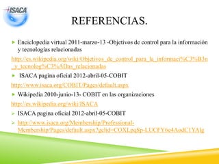 REFERENCIAS.
 Enciclopedia virtual 2011-marzo-13 -Objetivos de control para la información
y tecnologías relacionadas
http://es.wikipedia.org/wiki/Objetivos_de_control_para_la_informaci%C3%B3n
_y_tecnolog%C3%ADas_relacionadas
 ISACA pagina oficial 2012-abril-05-COBIT
http://www.isaca.org/COBIT/Pages/default.aspx
 Wikipedia 2010-junio-13- COBIT en las organizaciones
http://es.wikipedia.org/wiki/ISACA
 ISACA pagina oficial 2012-abril-05-COBIT
 http://www.isaca.org/Membership/Professional-
Membership/Pages/default.aspx?gclid=COXLpqSp-LUCFY6e4AodC1YAlg
 