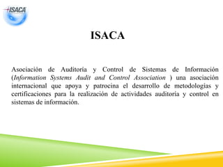 ISACA
Asociación de Auditoría y Control de Sistemas de Información
(Information Systems Audit and Control Association ) una asociación
internacional que apoya y patrocina el desarrollo de metodologías y
certificaciones para la realización de actividades auditoría y control en
sistemas de información.
 