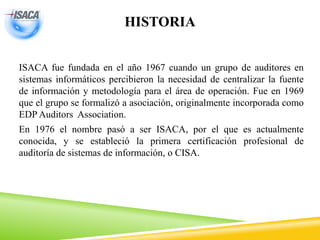 HISTORIA
ISACA fue fundada en el año 1967 cuando un grupo de auditores en
sistemas informáticos percibieron la necesidad de centralizar la fuente
de información y metodología para el área de operación. Fue en 1969
que el grupo se formalizó a asociación, originalmente incorporada como
EDP Auditors Association.
En 1976 el nombre pasó a ser ISACA, por el que es actualmente
conocida, y se estableció la primera certificación profesional de
auditoría de sistemas de información, o CISA.
 