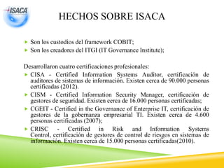 HECHOS SOBRE ISACA
 Son los custodios del framework COBIT;
 Son los creadores del ITGI (IT Governance Institute);
Desarrollaron cuatro certificaciones profesionales:
 CISA - Certified Information Systems Auditor, certificación de
auditores de sistemas de información. Existen cerca de 90.000 personas
certificadas (2012).
 CISM - Certified Information Security Manager, certificación de
gestores de seguridad. Existen cerca de 16.000 personas certificadas;
 CGEIT - Certified in the Governance of Enterprise IT, certificación de
gestores de la gobernanza empresarial TI. Existen cerca de 4.600
personas certificadas (2007);
 CRISC - Certified in Risk and Information Systems
Control, certificación de gestores de control de riesgos en sistemas de
información. Existen cerca de 15.000 personas certificadas(2010).
 