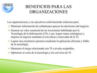 BENEFICIOS PARA LAS
ORGANIZACIONES
Las organizaciones y sus ejecutivos están haciendo esfuerzos para:
 Mantener información de calidad para apoyar las decisiones del negocio.
 Generar un valor comercial de las inversiones habilitadas por la
Tecnología de la Información (TI), o sea: lograr metas estratégicas y
mejoras al negocio mediante el uso eficaz e innovador de la TI.
 Lograr una excelencia operativa mediante la aplicación eficiente y fiable
de la tecnología.
 Mantener el riesgo relacionado con TI a niveles aceptables.
 Optimizar el costo de la tecnología y los servicios de TI.
 